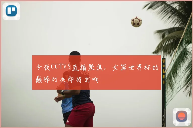 今夜CCTV5直播聚焦，女篮世界杯的巅峰对决即将打响