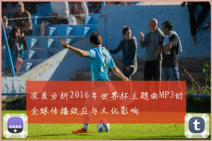 深度分析2016年世界杯主题曲MP3的全球传播效应与文化影响