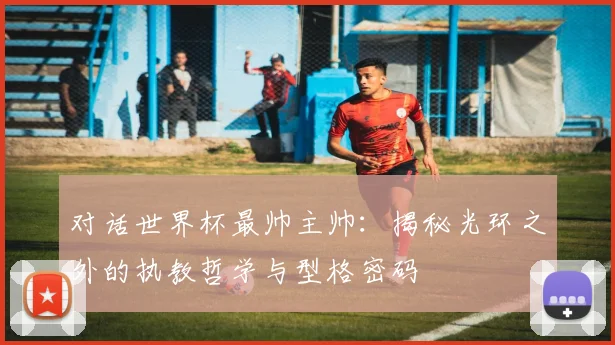 对话世界杯最帅主帅：揭秘光环之外的执教哲学与型格密码