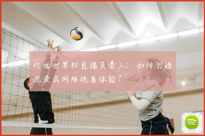 对话世界杯直播负责人：如何打造沉浸式网络观看体验？