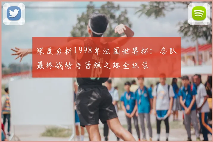 深度分析1998年法国世界杯：各队最终战绩与晋级之路全记录