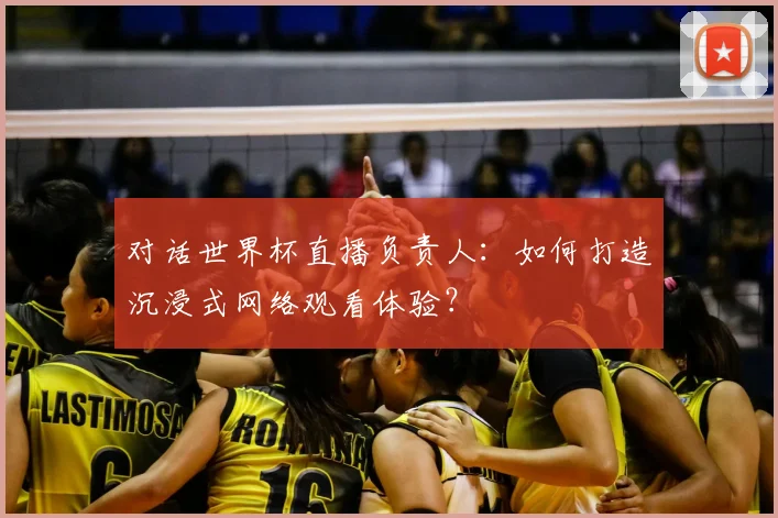 对话世界杯直播负责人：如何打造沉浸式网络观看体验？