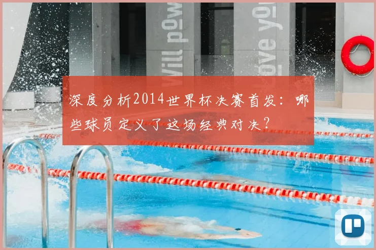 深度分析2014世界杯决赛首发：哪些球员定义了这场经典对决？