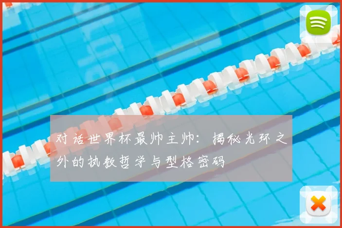 对话世界杯最帅主帅：揭秘光环之外的执教哲学与型格密码
