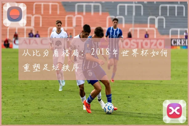 从比分看格局：2018年世界杯如何重塑足坛秩序