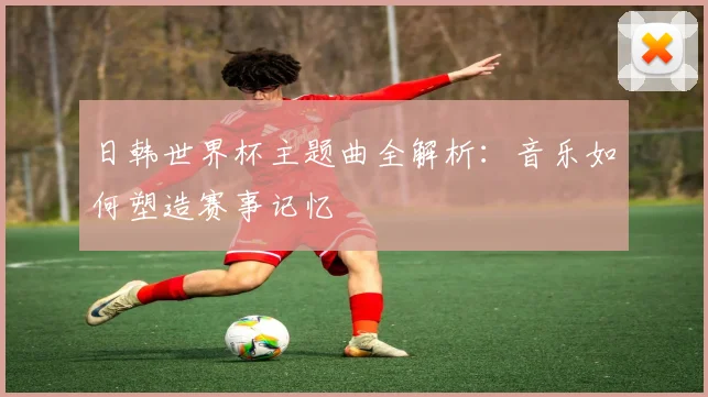 日韩世界杯主题曲全解析：音乐如何塑造赛事记忆