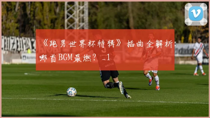 《跑男世界杯特辑》插曲全解析：哪首BGM最燃？_1
